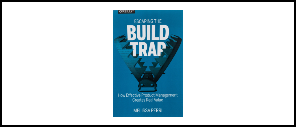 Escaping the Build Trap: How Effective Product Management Creates Real Value by Melissa Perri